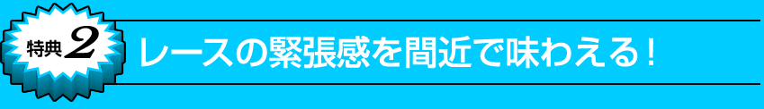 特典2 レースの緊張感を間近で味わえる！ 